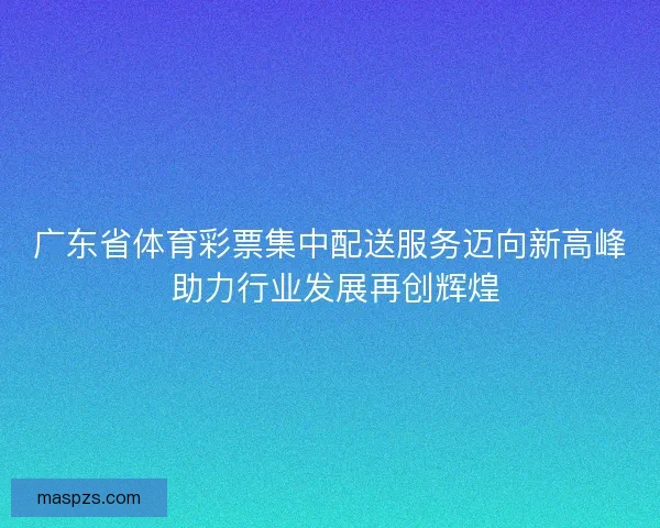 广东省体育彩票集中配送服务迈向新高峰 助力行业发展再创辉煌
